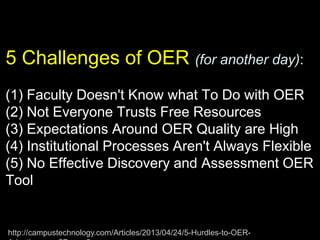 5 Challenges of OER (for another day):
(1) Faculty Doesn't Know what To Do with OER
(2) Not Everyone Trusts Free Resources
(3) Expectations Around OER Quality are High
(4) Institutional Processes Aren't Always Flexible
(5) No Effective Discovery and Assessment OER
Tool
http://campustechnology.com/Articles/2013/04/24/5-Hurdles-to-OER-
 