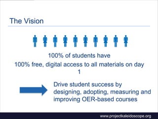 The Vision

100% of students have
100% free, digital access to all materials on day
1
Drive student success by
designing, adopting, measuring and
improving OER-based courses
www.projectkaleidoscope.org
 