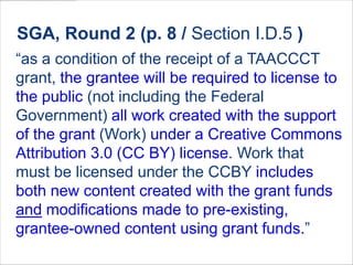 “as a condition of the receipt of a TAACCCT
grant, the grantee will be required to license to
the public (not including the Federal
Government) all work created with the support
of the grant (Work) under a Creative Commons
Attribution 3.0 (CC BY) license. Work that
must be licensed under the CCBY includes
both new content created with the grant funds
and modifications made to pre-existing,
grantee-owned content using grant funds.”
SGA, Round 2 (p. 8 / Section I.D.5 )
 