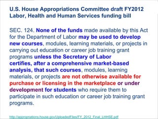 U.S. House Appropriations Committee draft FY2012
Labor, Health and Human Services funding bill
SEC. 124. None of the funds made available by this Act
for the Department of Labor may be used to develop
new courses, modules, learning materials, or projects in
carrying out education or career job training grant
programs unless the Secretary of Labor
certifies, after a comprehensive market-based
analysis, that such courses, modules, learning
materials, or projects are not otherwise available for
purchase or licensing in the marketplace or under
development for students who require them to
participate in such education or career job training grant
programs.
http://appropriations.house.gov/UploadedFiles/FY_2012_Final_LHHSE.pdf
 