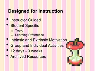 Designed for Instruction

•
•

Instructor Guided
Student Specific
o

•
•
•
•

o

Topic
Learning Preference

Intrinsic and Extrinsic Motivation
Group and Individual Activities
12 days - 3 weeks
Archived Resources

 