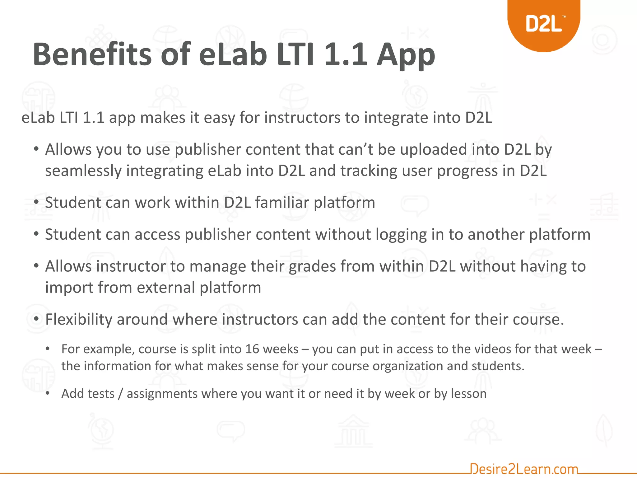 Benefits of eLab LTI 1.1 App
eLab LTI 1.1 app makes it easy for instructors to integrate into D2L
• Allows you to use publisher content that can’t be uploaded into D2L by
seamlessly integrating eLab into D2L and tracking user progress in D2L
• Student can work within D2L familiar platform
• Student can access publisher content without logging in to another platform
• Allows instructor to manage their grades from within D2L without having to
import from external platform
• Flexibility around where instructors can add the content for their course.
• For example, course is split into 16 weeks – you can put in access to the videos for that week –
the information for what makes sense for your course organization and students.
• Add tests / assignments where you want it or need it by week or by lesson
 