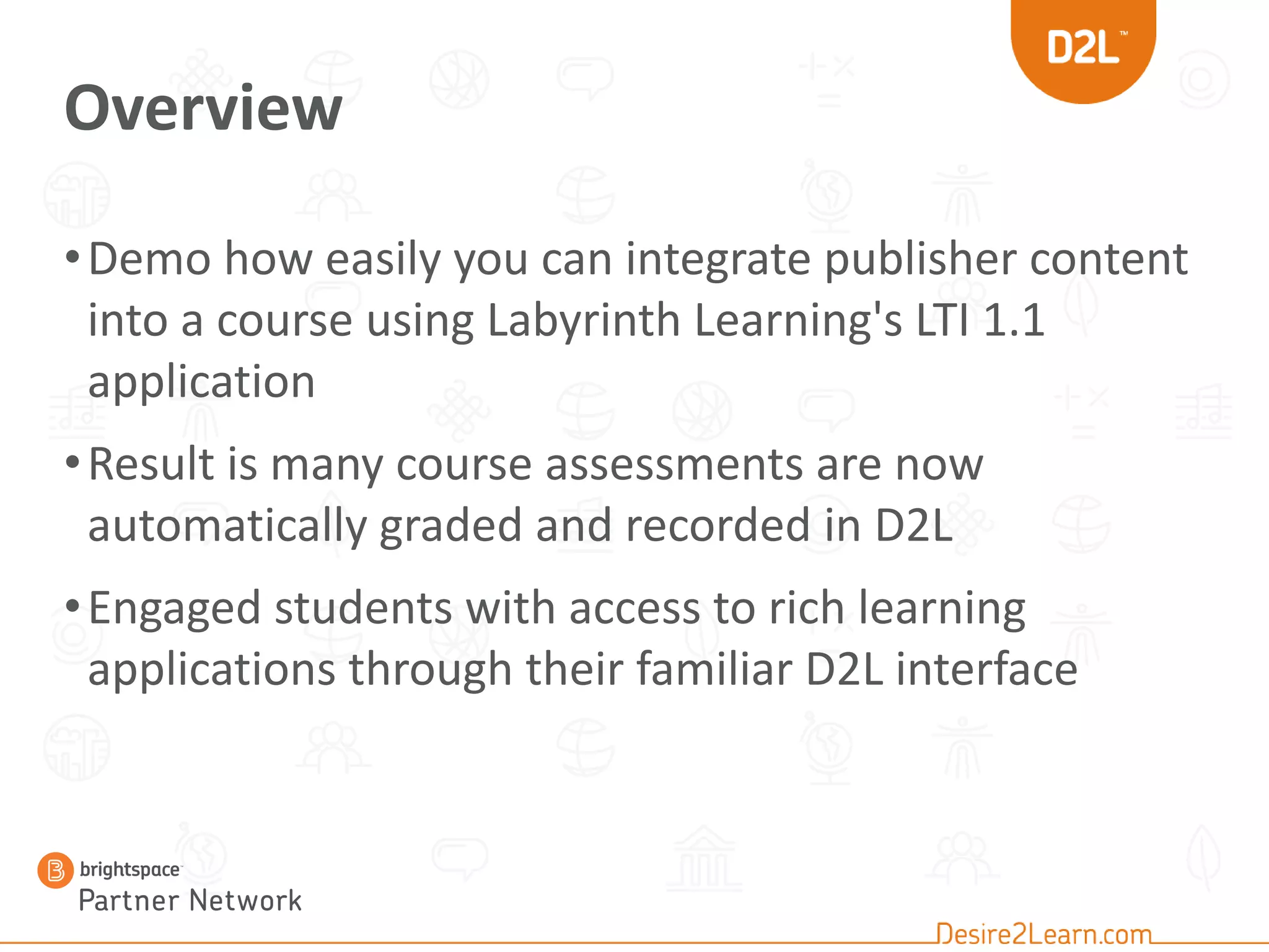 Overview
•Demo how easily you can integrate publisher content
into a course using Labyrinth Learning's LTI 1.1
application
•Result is many course assessments are now
automatically graded and recorded in D2L
•Engaged students with access to rich learning
applications through their familiar D2L interface
 