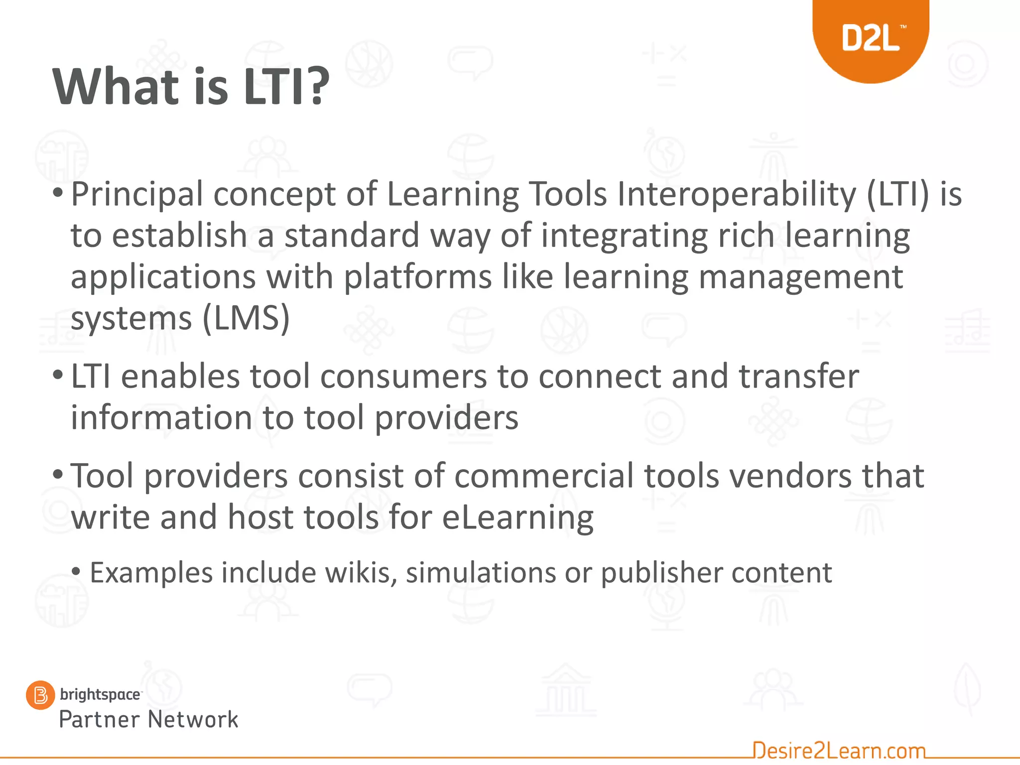 What is LTI?
•Principal concept of Learning Tools Interoperability (LTI) is
to establish a standard way of integrating rich learning
applications with platforms like learning management
systems (LMS)
•LTI enables tool consumers to connect and transfer
information to tool providers
•Tool providers consist of commercial tools vendors that
write and host tools for eLearning
• Examples include wikis, simulations or publisher content
 
