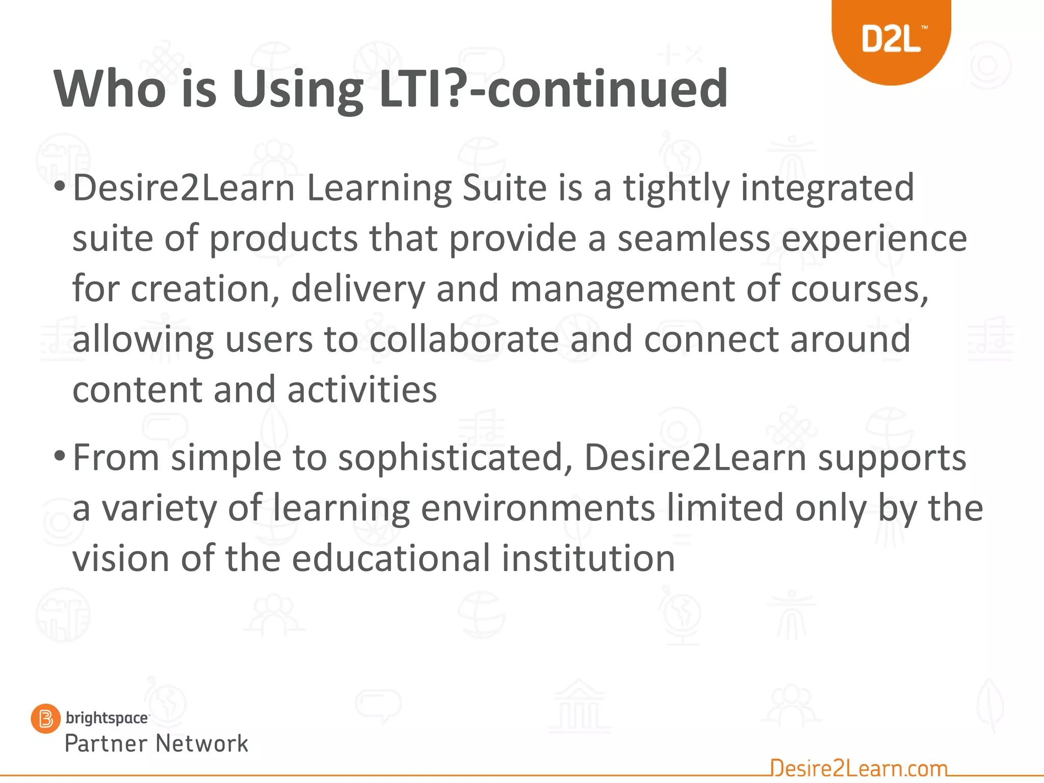 Who is Using LTI?-continued
•Desire2Learn Learning Suite is a tightly integrated
suite of products that provide a seamless experience
for creation, delivery and management of courses,
allowing users to collaborate and connect around
content and activities
•From simple to sophisticated, Desire2Learn supports
a variety of learning environments limited only by the
vision of the educational institution
 