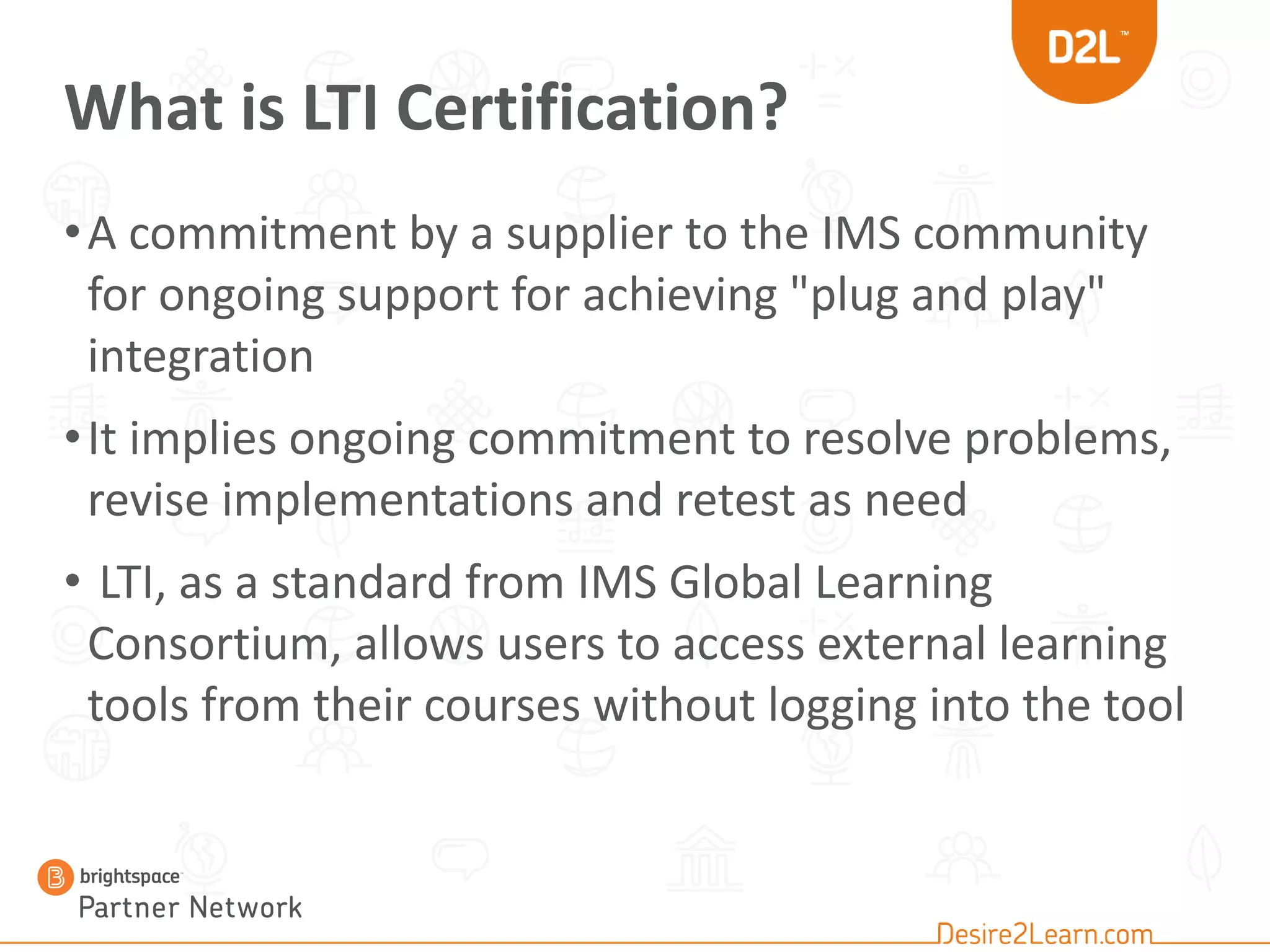 What is LTI Certification?
•A commitment by a supplier to the IMS community
for ongoing support for achieving "plug and play"
integration
•It implies ongoing commitment to resolve problems,
revise implementations and retest as need
• LTI, as a standard from IMS Global Learning
Consortium, allows users to access external learning
tools from their courses without logging into the tool
 