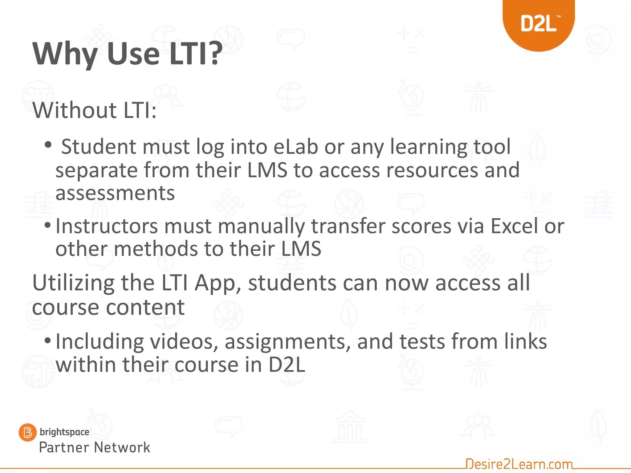 Why Use LTI?
Without LTI:
• Student must log into eLab or any learning tool
separate from their LMS to access resources and
assessments
•Instructors must manually transfer scores via Excel or
other methods to their LMS
Utilizing the LTI App, students can now access all
course content
•Including videos, assignments, and tests from links
within their course in D2L
 