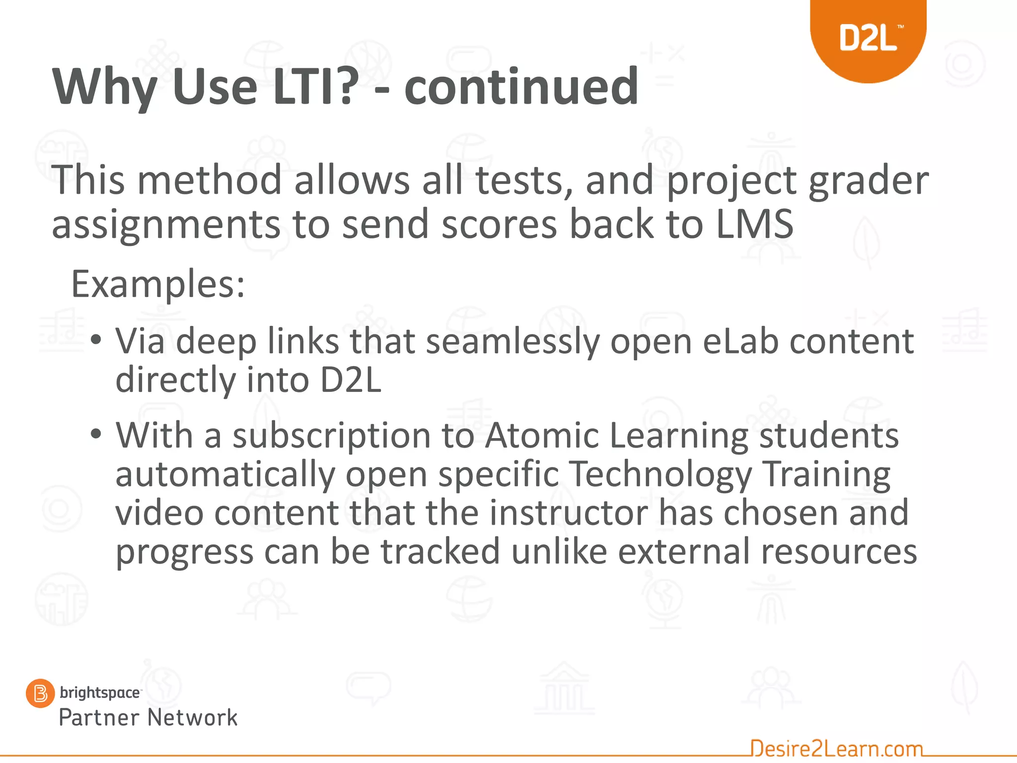 Why Use LTI? - continued
This method allows all tests, and project grader
assignments to send scores back to LMS
Examples:
• Via deep links that seamlessly open eLab content
directly into D2L
• With a subscription to Atomic Learning students
automatically open specific Technology Training
video content that the instructor has chosen and
progress can be tracked unlike external resources
 