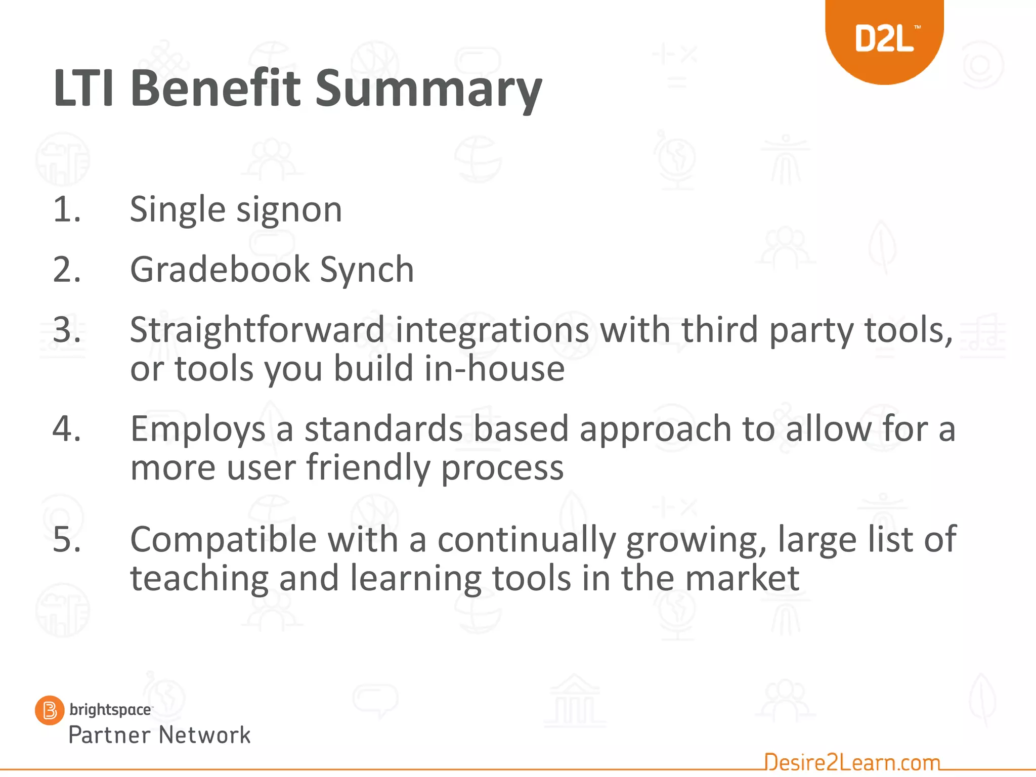 LTI Benefit Summary
1. Single signon
2. Gradebook Synch
3. Straightforward integrations with third party tools,
or tools you build in-house
4. Employs a standards based approach to allow for a
more user friendly process
5. Compatible with a continually growing, large list of
teaching and learning tools in the market
 