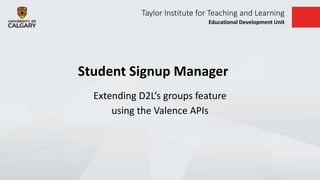 Taylor Institute for Teaching and Learning
Educational Development Unit
Student Signup Manager
Extending D2L’s groups feature
using the Valence APIs
 