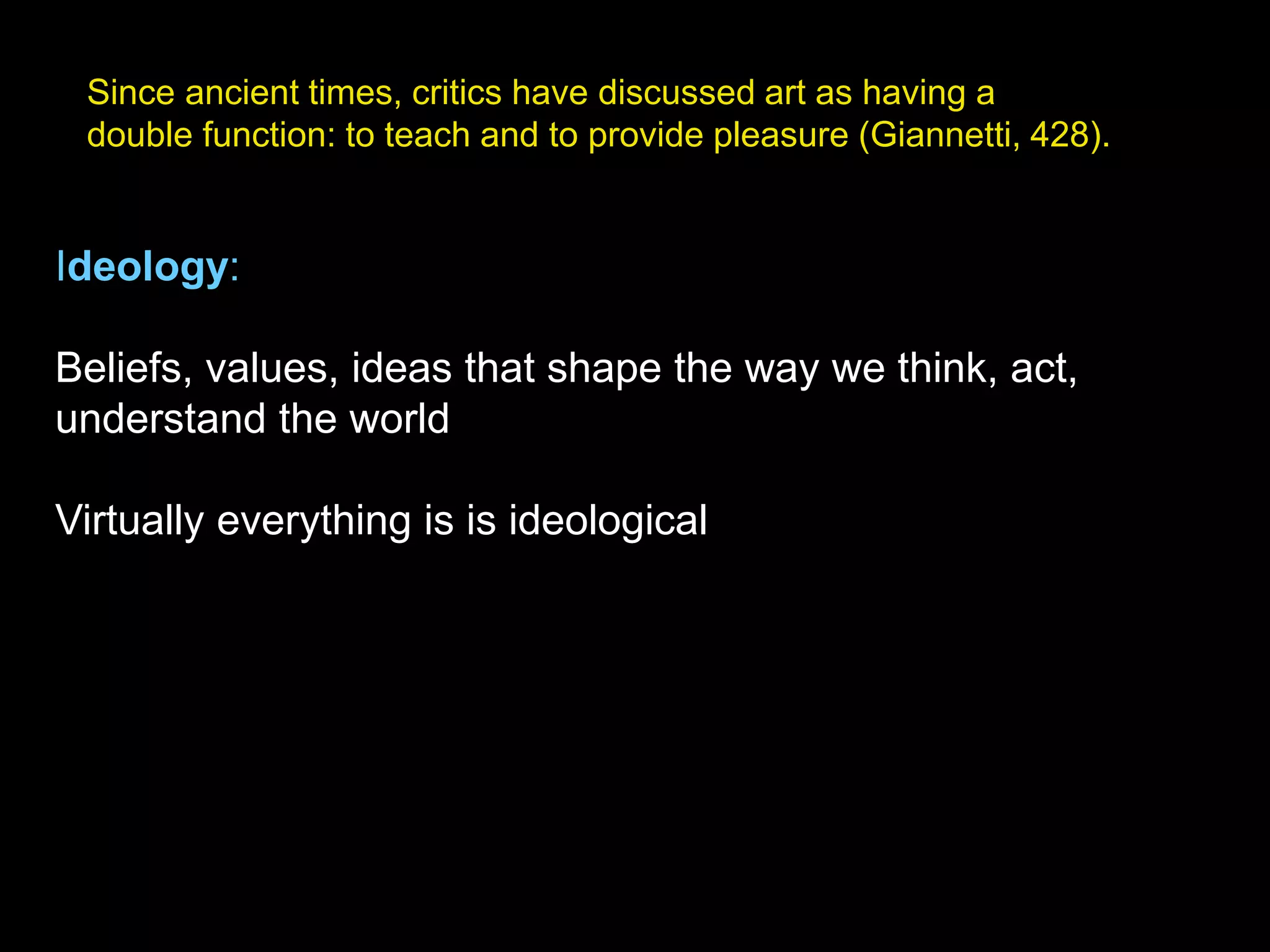 Since ancient times, critics have discussed art as having a
double function: to teach and to provide pleasure (Giannetti, 428).
Ideology:
Beliefs, values, ideas that shape the way we think, act,
understand the world
Virtually everything is is ideological
 