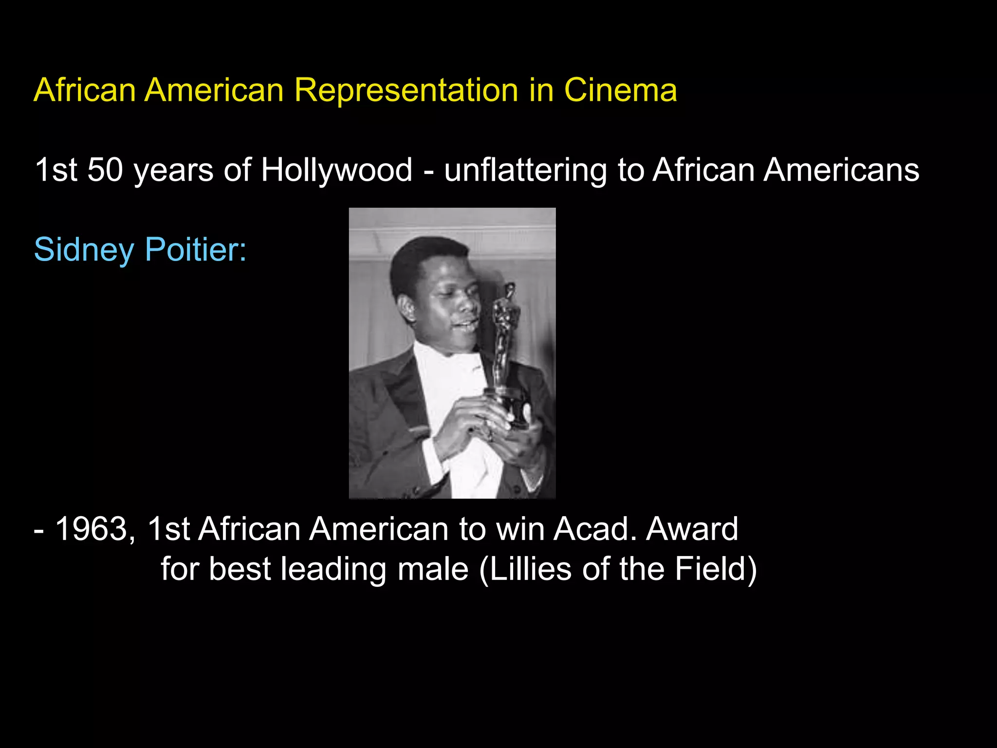 African American Representation in Cinema
1st 50 years of Hollywood - unflattering to African Americans
Sidney Poitier:
- 1963, 1st African American to win Acad. Award
for best leading male (Lillies of the Field)
 
