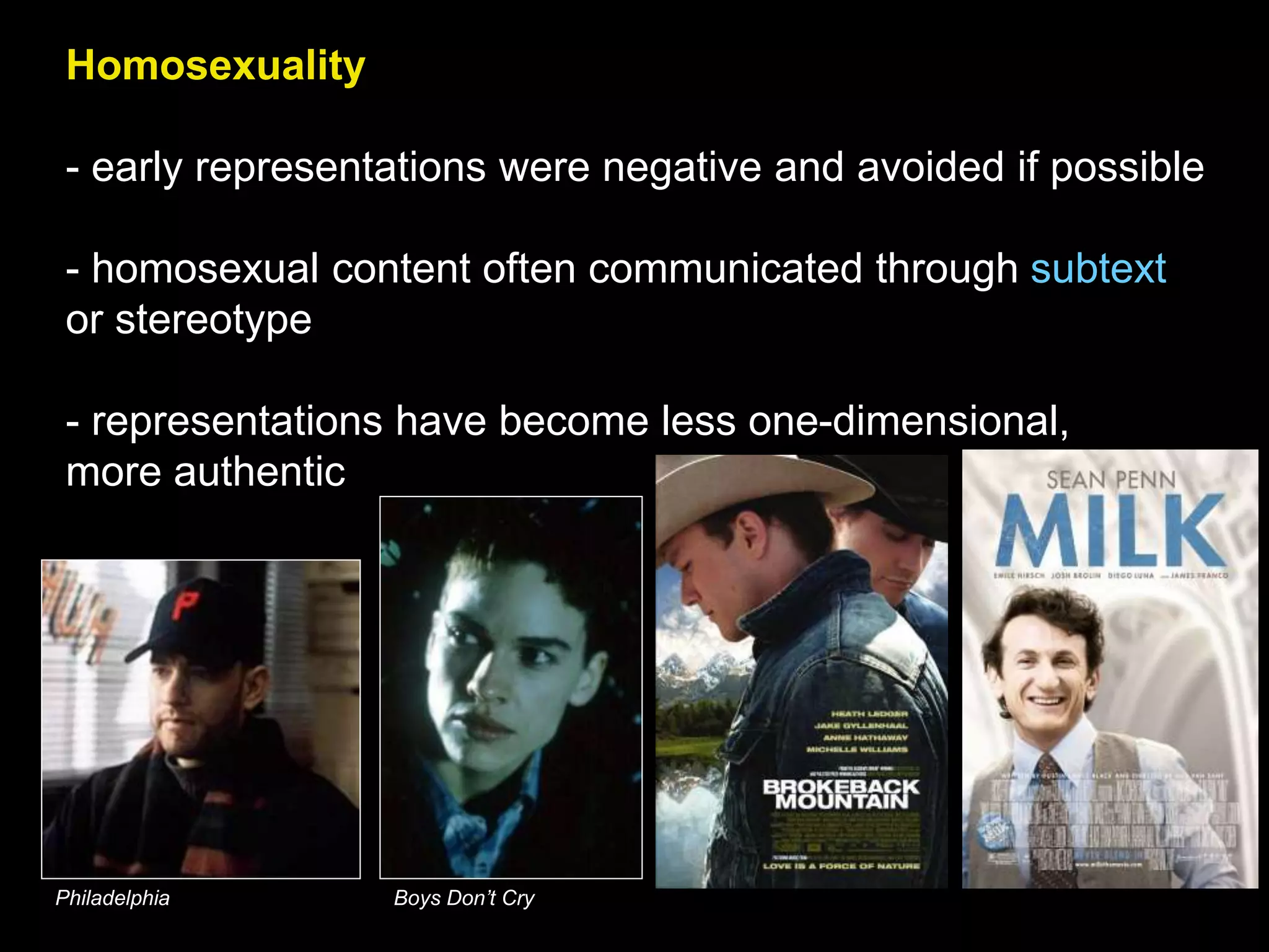 Homosexuality
- early representations were negative and avoided if possible
- homosexual content often communicated through subtext
or stereotype
- representations have become less one-dimensional,
more authentic
Philadelphia Boys Don’t Cry
 