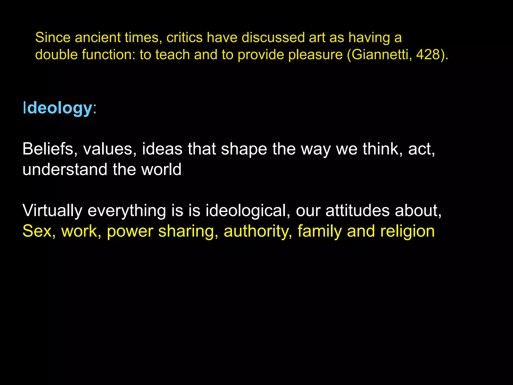 Since ancient times, critics have discussed art as having a
double function: to teach and to provide pleasure (Giannetti, 428).
Ideology:
Beliefs, values, ideas that shape the way we think, act,
understand the world
Virtually everything is is ideological, our attitudes about,
Sex, work, power sharing, authority, family and religion
 