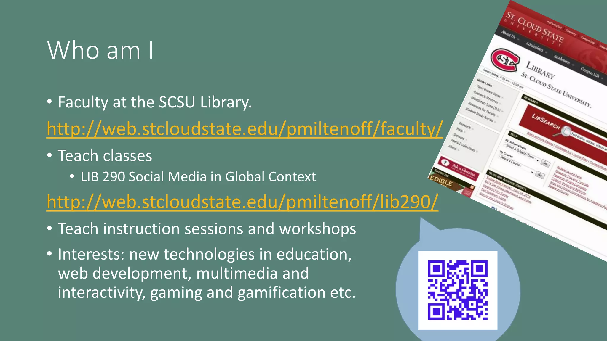 Who am I
• Faculty at the SCSU Library.
http://web.stcloudstate.edu/pmiltenoff/faculty/
• Teach classes
• LIB 290 Social Media in Global Context
http://web.stcloudstate.edu/pmiltenoff/lib290/
• Teach instruction sessions and workshops
• Interests: new technologies in education,
web development, multimedia and
interactivity, gaming and gamification etc.
 