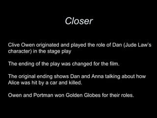 Closer
Clive Owen originated and played the role of Dan (Jude Law’s
character) in the stage play
The ending of the play was changed for the film.
The original ending shows Dan and Anna talking about how
Alice was hit by a car and killed.
Owen and Portman won Golden Globes for their roles.
 