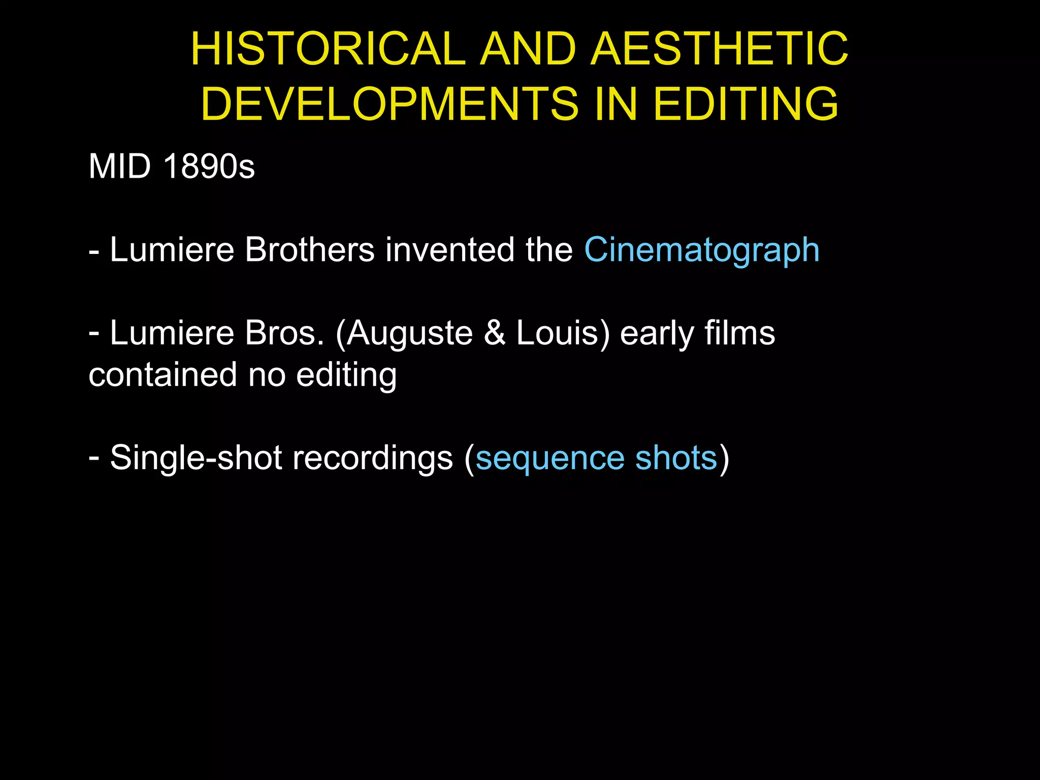 HISTORICAL AND AESTHETIC
DEVELOPMENTS IN EDITING
MID 1890s
- Lumiere Brothers invented the Cinematograph
- Lumiere Bros. (Auguste & Louis) early films
contained no editing
- Single-shot recordings (sequence shots)
 