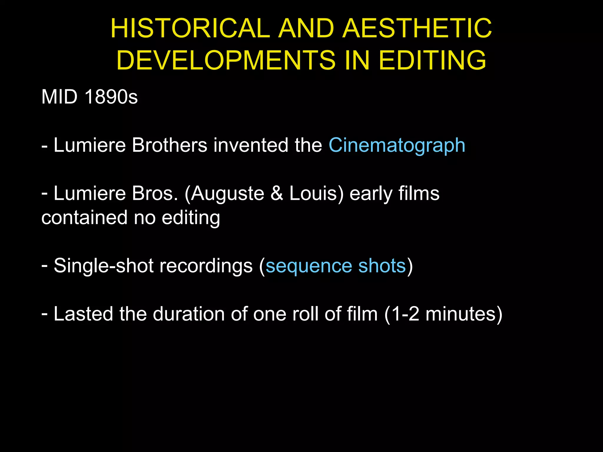 HISTORICAL AND AESTHETIC
DEVELOPMENTS IN EDITING
MID 1890s
- Lumiere Brothers invented the Cinematograph
- Lumiere Bros. (Auguste & Louis) early films
contained no editing
- Single-shot recordings (sequence shots)
- Lasted the duration of one roll of film (1-2 minutes)
 
