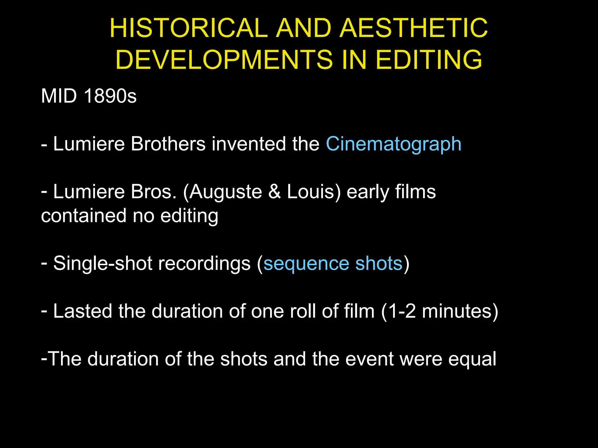 HISTORICAL AND AESTHETIC
DEVELOPMENTS IN EDITING
MID 1890s
- Lumiere Brothers invented the Cinematograph
- Lumiere Bros. (Auguste & Louis) early films
contained no editing
- Single-shot recordings (sequence shots)
- Lasted the duration of one roll of film (1-2 minutes)
-The duration of the shots and the event were equal
 