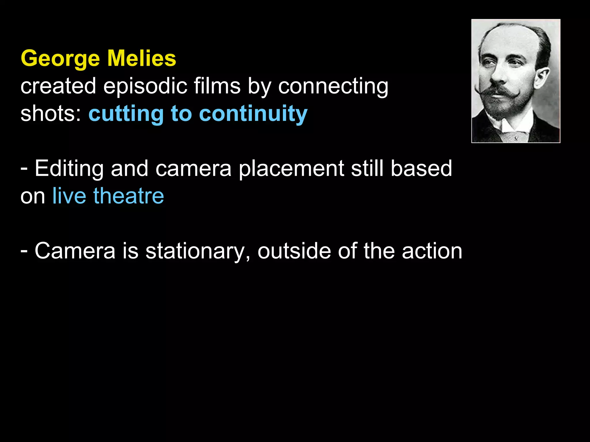 George Melies
created episodic films by connecting
shots: cutting to continuity
- Editing and camera placement still based
on live theatre
- Camera is stationary, outside of the action
 