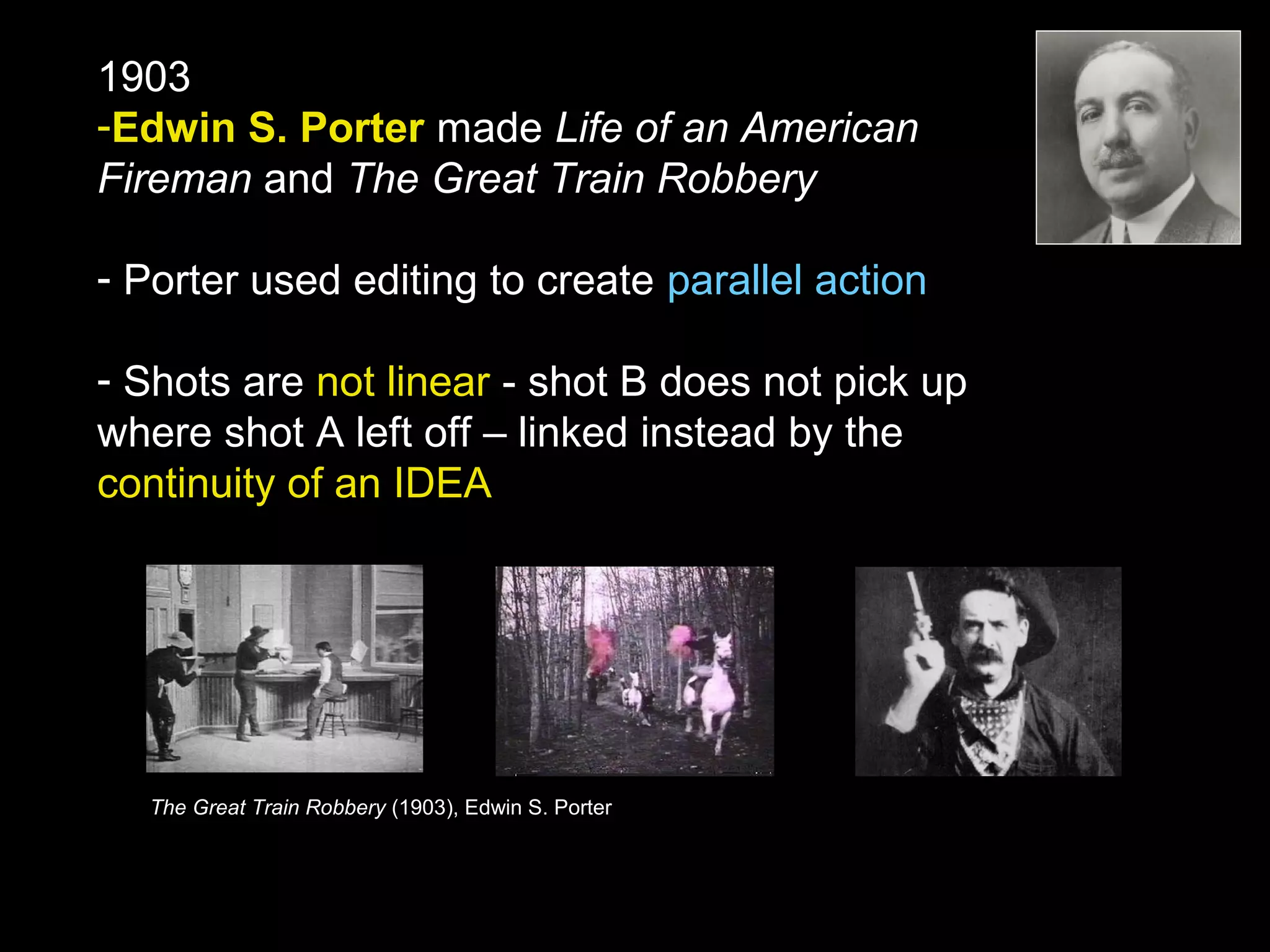 1903
-Edwin S. Porter made Life of an American
Fireman and The Great Train Robbery
- Porter used editing to create parallel action
- Shots are not linear - shot B does not pick up
where shot A left off – linked instead by the
continuity of an IDEA
The Great Train Robbery (1903), Edwin S. Porter
 