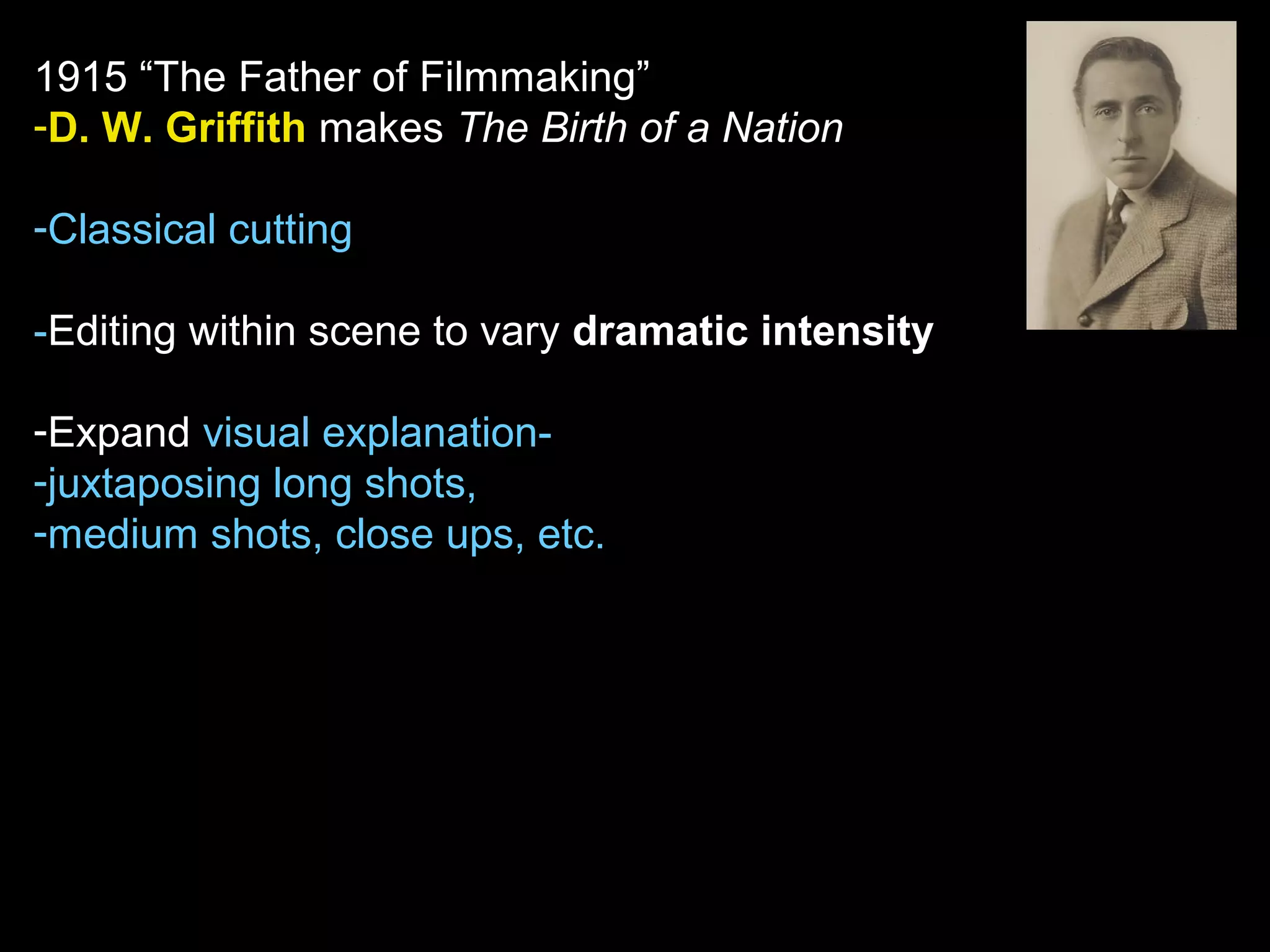 1915 “The Father of Filmmaking”
-D. W. Griffith makes The Birth of a Nation
-Classical cutting
-Editing within scene to vary dramatic intensity
-Expand visual explanation-
-juxtaposing long shots,
-medium shots, close ups, etc.
 