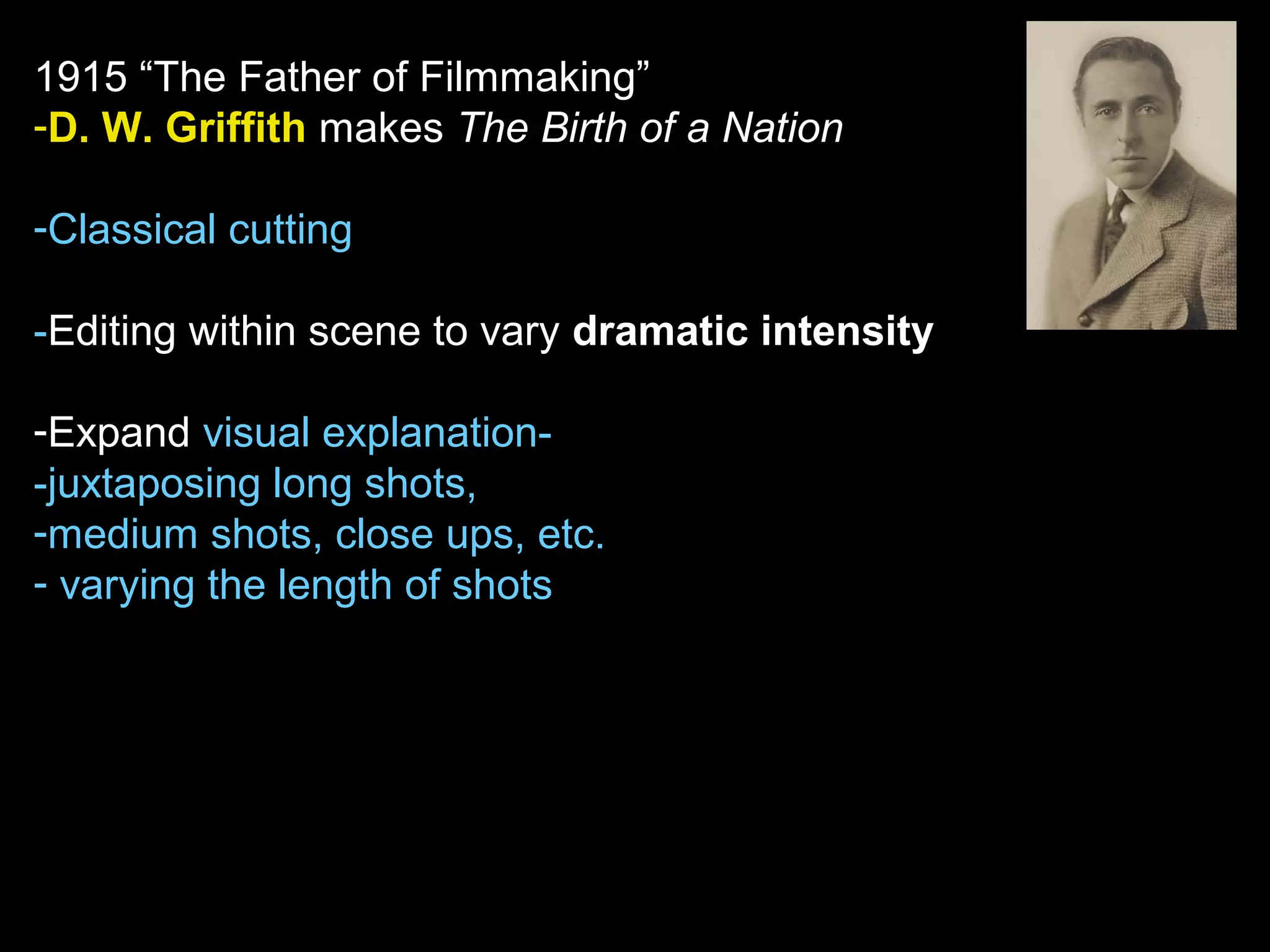 1915 “The Father of Filmmaking”
-D. W. Griffith makes The Birth of a Nation
-Classical cutting
-Editing within scene to vary dramatic intensity
-Expand visual explanation-
-juxtaposing long shots,
-medium shots, close ups, etc.
- varying the length of shots
 
