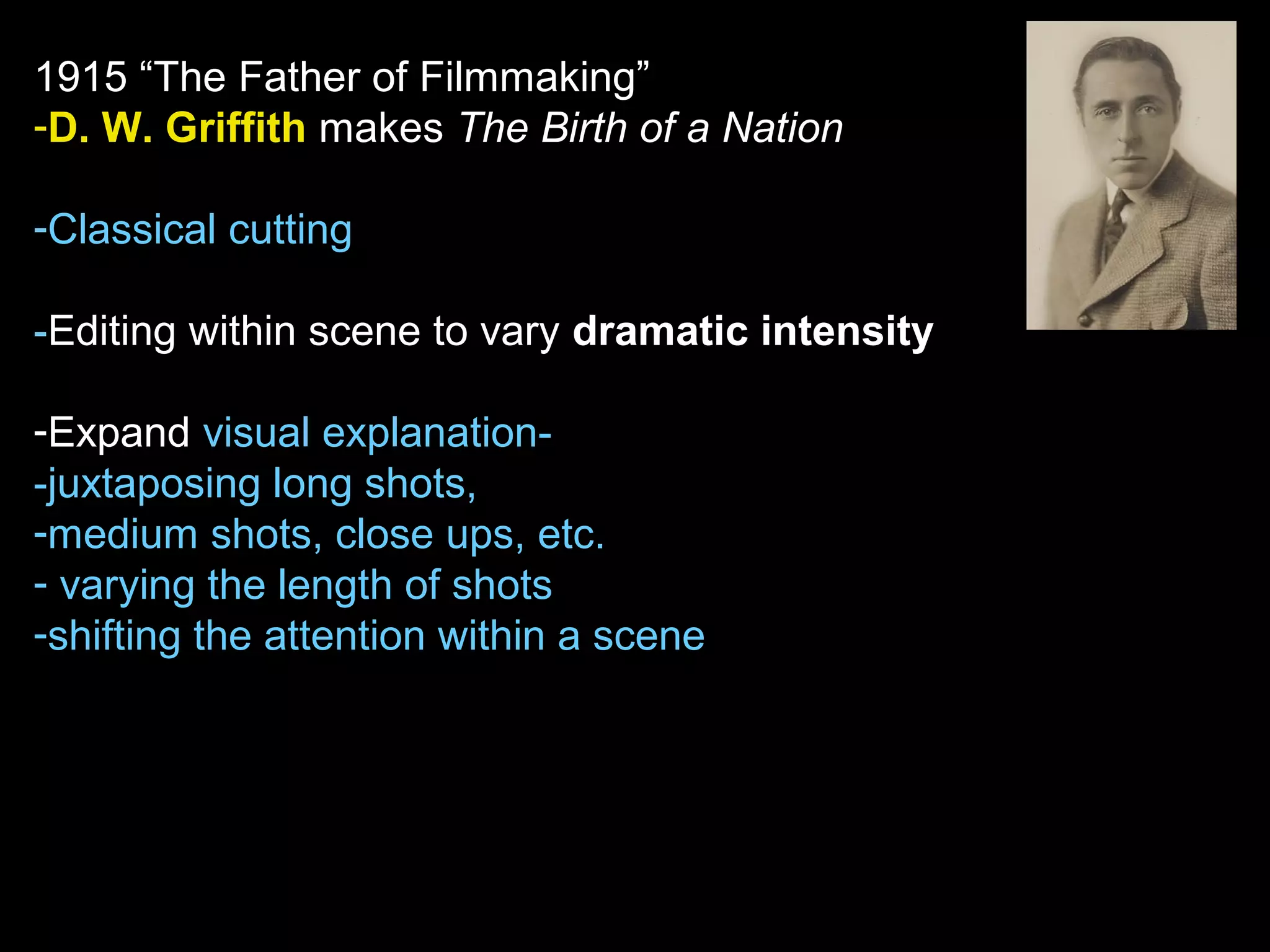 1915 “The Father of Filmmaking”
-D. W. Griffith makes The Birth of a Nation
-Classical cutting
-Editing within scene to vary dramatic intensity
-Expand visual explanation-
-juxtaposing long shots,
-medium shots, close ups, etc.
- varying the length of shots
-shifting the attention within a scene
 