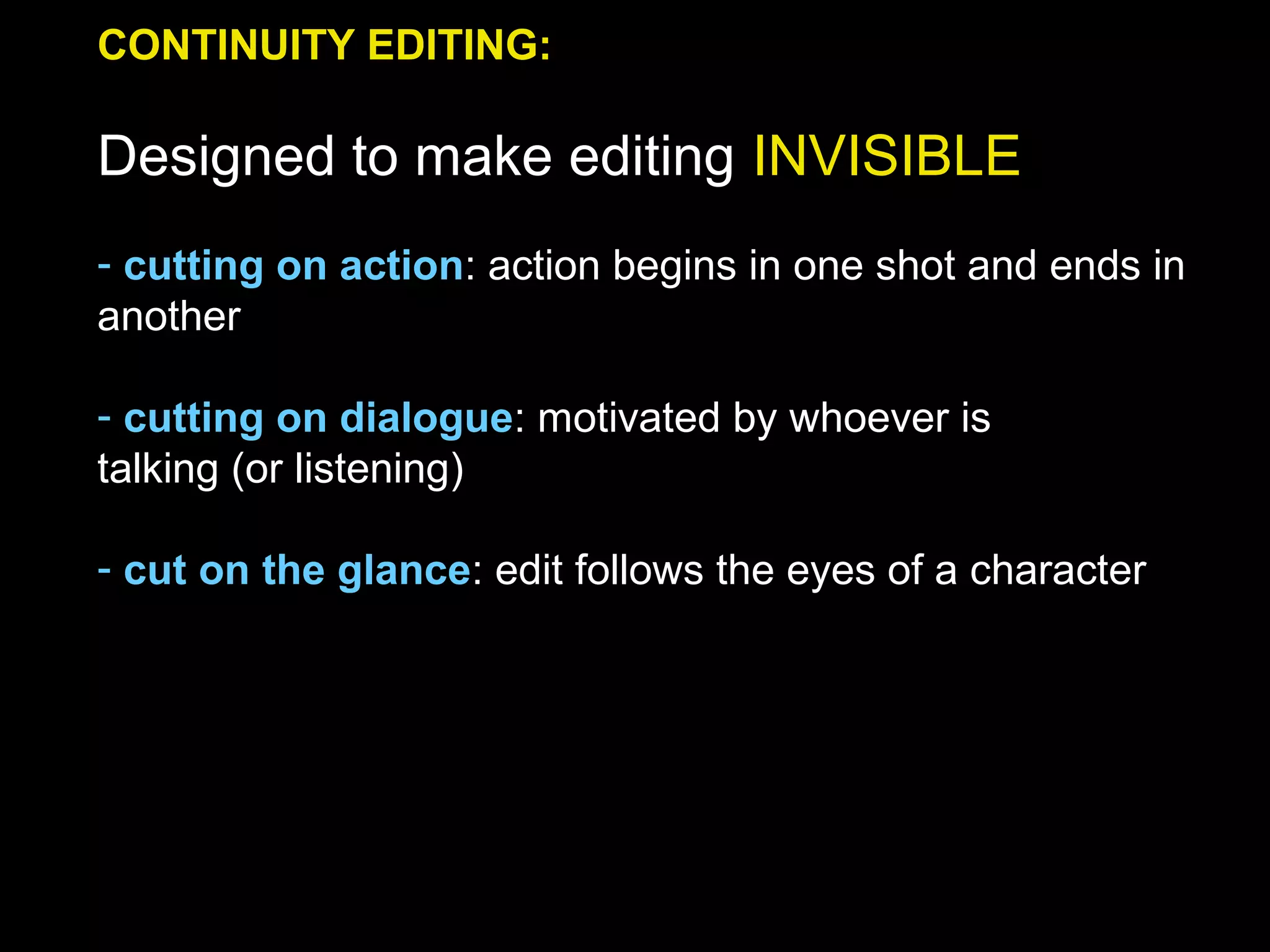 CONTINUITY EDITING:
Designed to make editing INVISIBLE
- cutting on action: action begins in one shot and ends in
another
- cutting on dialogue: motivated by whoever is
talking (or listening)
- cut on the glance: edit follows the eyes of a character
 