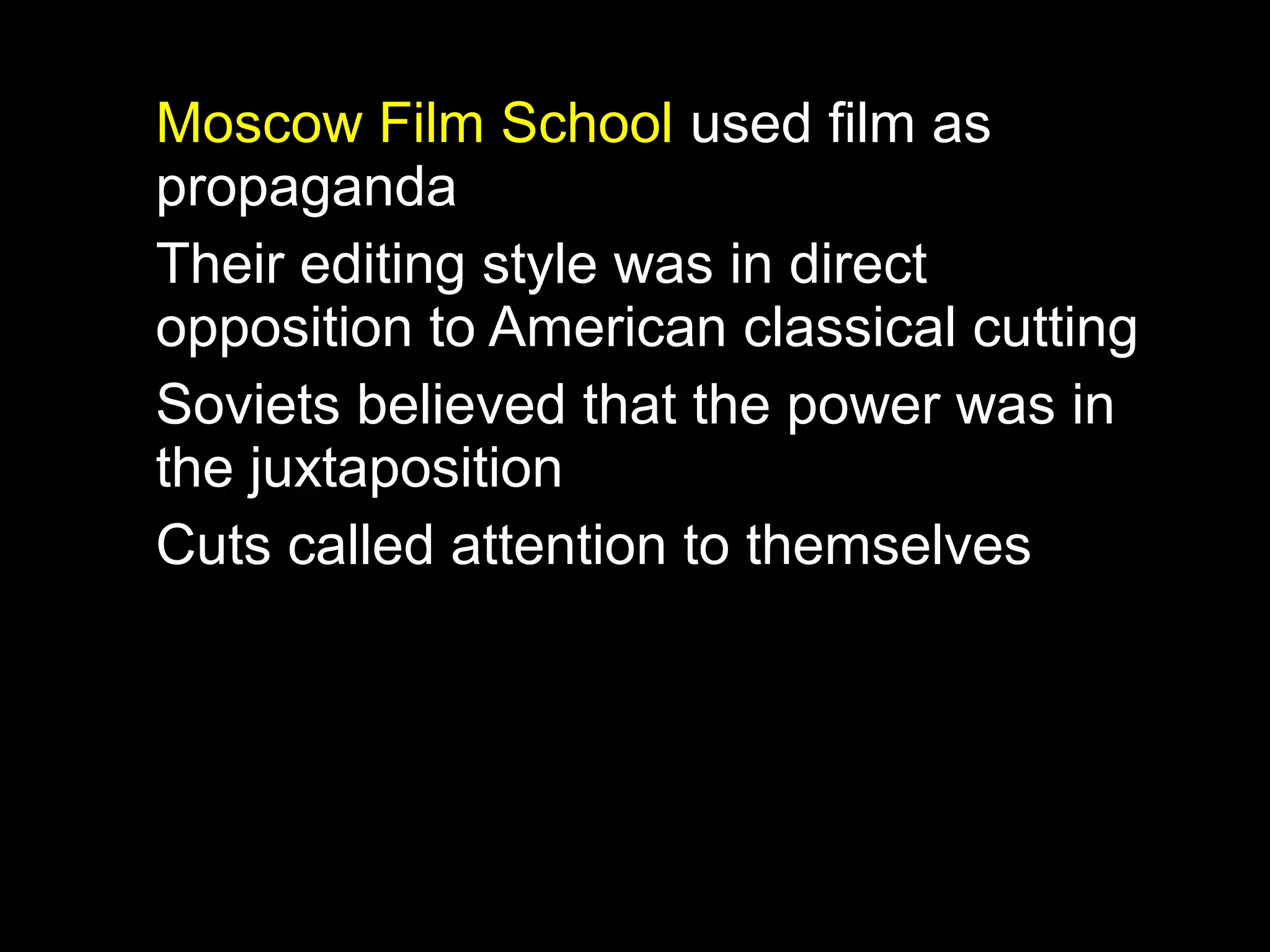 Moscow Film School used film as
propaganda
Their editing style was in direct
opposition to American classical cutting
Soviets believed that the power was in
the juxtaposition
Cuts called attention to themselves
 