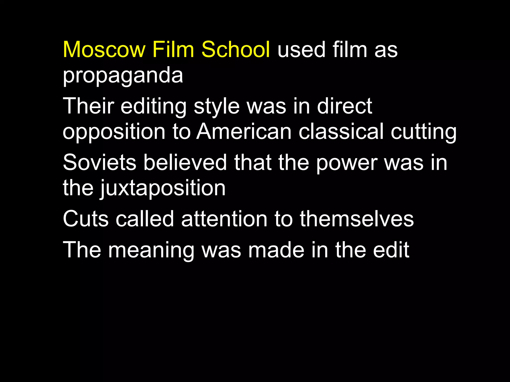Moscow Film School used film as
propaganda
Their editing style was in direct
opposition to American classical cutting
Soviets believed that the power was in
the juxtaposition
Cuts called attention to themselves
The meaning was made in the edit
 