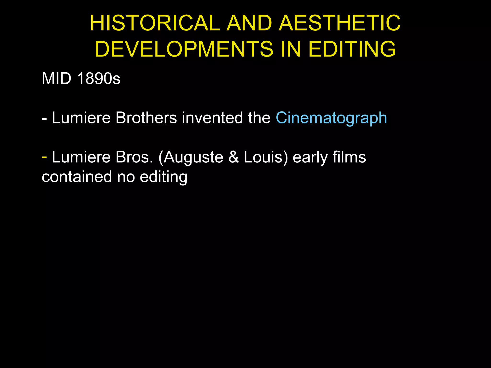 HISTORICAL AND AESTHETIC
DEVELOPMENTS IN EDITING
MID 1890s
- Lumiere Brothers invented the Cinematograph
- Lumiere Bros. (Auguste & Louis) early films
contained no editing
 