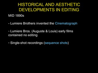 HISTORICAL AND AESTHETIC
DEVELOPMENTS IN EDITING
MID 1890s
- Lumiere Brothers invented the Cinematograph
- Lumiere Bros. (Auguste & Louis) early films
contained no editing
- Single-shot recordings (sequence shots)
 