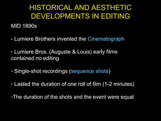 HISTORICAL AND AESTHETIC
DEVELOPMENTS IN EDITING
MID 1890s
- Lumiere Brothers invented the Cinematograph
- Lumiere Bros. (Auguste & Louis) early films
contained no editing
- Single-shot recordings (sequence shots)
- Lasted the duration of one roll of film (1-2 minutes)
-The duration of the shots and the event were equal
 
