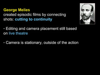 George Melies
created episodic films by connecting
shots: cutting to continuity
- Editing and camera placement still based
on live theatre
- Camera is stationary, outside of the action
 