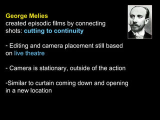 George Melies
created episodic films by connecting
shots: cutting to continuity
- Editing and camera placement still based
on live theatre
- Camera is stationary, outside of the action
-Similar to curtain coming down and opening
in a new location
 