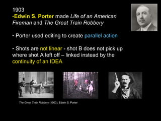 1903
-Edwin S. Porter made Life of an American
Fireman and The Great Train Robbery
- Porter used editing to create parallel action
- Shots are not linear - shot B does not pick up
where shot A left off – linked instead by the
continuity of an IDEA
The Great Train Robbery (1903), Edwin S. Porter
 