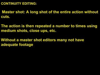 CONTINUITY EDITING:
Master shot: A long shot of the entire action without
cuts.
The action is then repeated a number to times using
medium shots, close ups, etc.
Without a master shot editors many not have
adequate footage
 