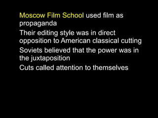 Moscow Film School used film as
propaganda
Their editing style was in direct
opposition to American classical cutting
Soviets believed that the power was in
the juxtaposition
Cuts called attention to themselves
 