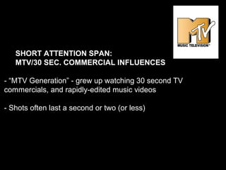SHORT ATTENTION SPAN:
MTV/30 SEC. COMMERCIAL INFLUENCES
- “MTV Generation” - grew up watching 30 second TV
commercials, and rapidly-edited music videos
- Shots often last a second or two (or less)
 