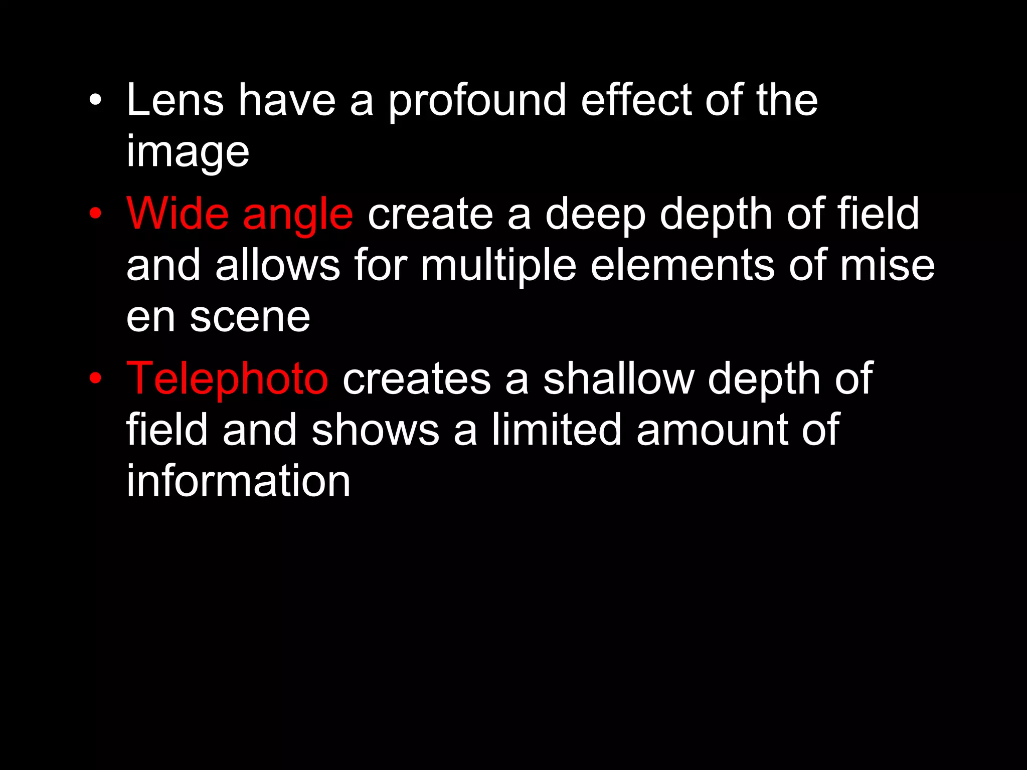 • Lens have a profound effect of the
image
• Wide angle create a deep depth of field
and allows for multiple elements of mise
en scene
• Telephoto creates a shallow depth of
field and shows a limited amount of
information
 