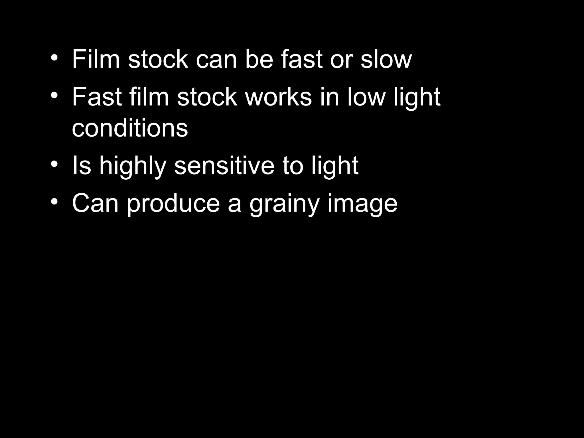 • Film stock can be fast or slow
• Fast film stock works in low light
conditions
• Is highly sensitive to light
• Can produce a grainy image
 