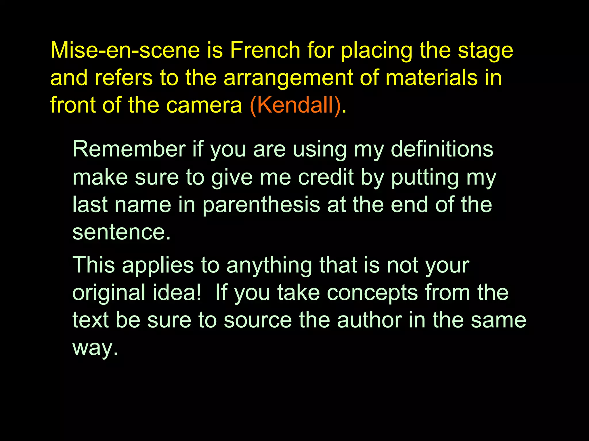Mise-en-scene is French for placing the stage
and refers to the arrangement of materials in
front of the camera (Kendall).
Remember if you are using my definitions
make sure to give me credit by putting my
last name in parenthesis at the end of the
sentence.
This applies to anything that is not your
original idea! If you take concepts from the
text be sure to source the author in the same
way.
 