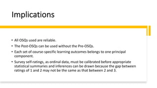 Implications
• All OSQs used are reliable.
• The Post-OSQs can be used without the Pre-OSQs.
• Each set of course-specific learning outcomes belongs to one principal
component.
• Survey self-ratings, as ordinal data, must be calibrated before appropriate
statistical summaries and inferences can be drawn because the gap between
ratings of 1 and 2 may not be the same as that between 2 and 3.
 