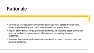 Rationale
• External quality assurance and accreditation agencies across the world are
increasingly requiring outcome-based approaches to education.
• As part of the fitness for purpose quality model, an outcome-based curriculum
must be evaluated to measure its effectiveness in meeting its stated
outcomes.
• However, few course evaluation instruments ask students to assess their own
learning outcomes.
 