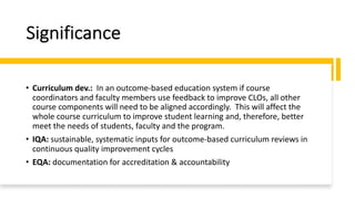 Significance
• Curriculum dev.: In an outcome-based education system if course
coordinators and faculty members use feedback to improve CLOs, all other
course components will need to be aligned accordingly. This will affect the
whole course curriculum to improve student learning and, therefore, better
meet the needs of students, faculty and the program.
• IQA: sustainable, systematic inputs for outcome-based curriculum reviews in
continuous quality improvement cycles
• EQA: documentation for accreditation & accountability
 