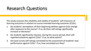 Research Questions
This study assesses the reliability and validity of students’ self-measures of
learning outcomes in relation to course intended learning outcomes (CLOs):
1. Do students’ perceptions of their beginning abilities against CLOs change
after exposure to the course? If so, do their self-ratings significantly
increase or decrease?
2. Do students significantly improve, during the course period, their self-
reported outcomes against CLOs? If so, to what extent?
3. Are post-survey self-ratings correlated to the assessment of students’ task
performance against CLOs? If so, how correlated are they?
 