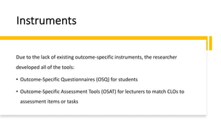 Instruments
Due to the lack of existing outcome-specific instruments, the researcher
developed all of the tools:
• Outcome-Specific Questionnaires (OSQ) for students
• Outcome-Specific Assessment Tools (OSAT) for lecturers to match CLOs to
assessment items or tasks
 