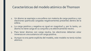 Características del modelo atómico deThomson
1. Un átomo se asemeja a una esfera con materia de carga positiva y con
electrones (partículas cargadas negativamente) presentes dentro de la
esfera.
2. La carga positiva y negativa es igual en magnitud y, por lo tanto, un
átomo no tiene carga en su conjunto y es eléctricamente neutro.
3. Para tener átomos con carga neutra, los electrones deberían estar
inmersos en una sustancia con carga positiva.
4. Aunque no era parte explícita del modelo, este modelo no tenía núcleo
atómico.
 