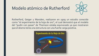 Modelo atómico de Rutherford
Rutherford, Geiger y Marsden, realizaron en 1909 un estudio conocido
como “el experimento de la hoja de oro”, el cual demostró que el modelo
del “pudín con pasas” de Thomson estaba equivocado ya que mostraron
que el átomo tenía una estructura con una fuerte carga positiva.
 
